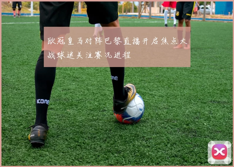欧冠皇马对阵巴黎直播开启焦点大战球迷关注赛况进程