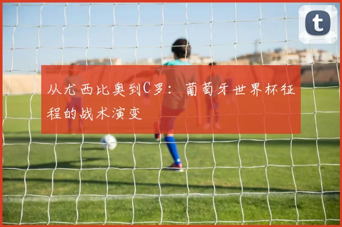 从尤西比奥到C罗：葡萄牙世界杯征程的战术演变