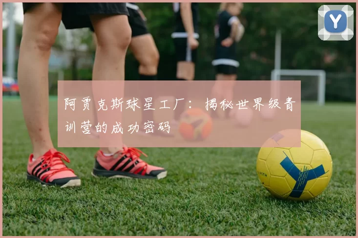 阿贾克斯球星工厂:揭秘世界级青训营的成功密码