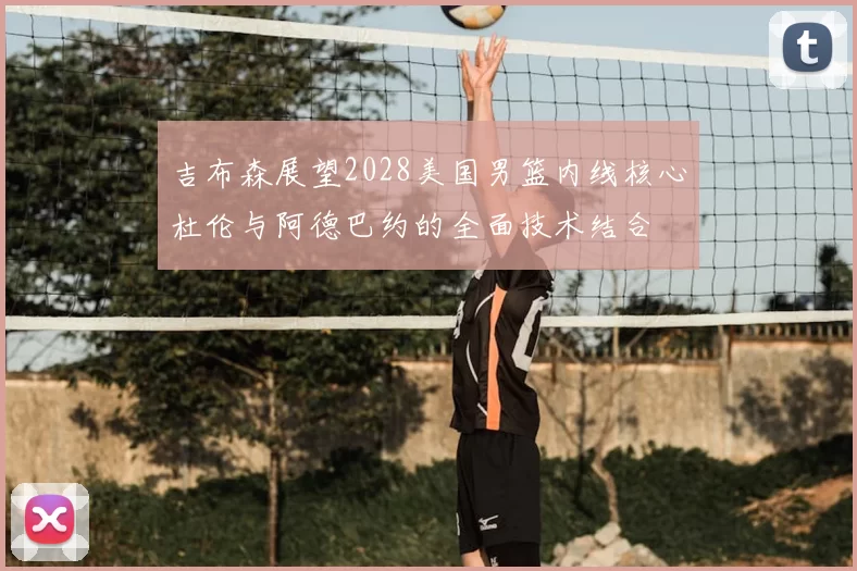 吉布森展望2028美国男篮内线核心杜伦与阿德巴约的全面技术结合
