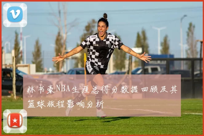 林书豪NBA生涯总得分数据回顾及其篮球旅程影响分析