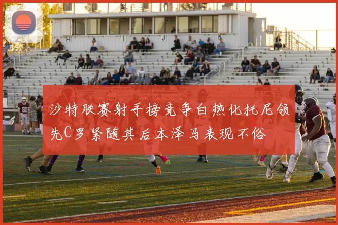 沙特联赛射手榜竞争白热化托尼领先C罗紧随其后本泽马表现不俗