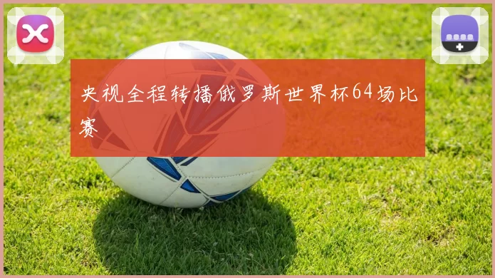 央视全程转播俄罗斯世界杯64场比赛