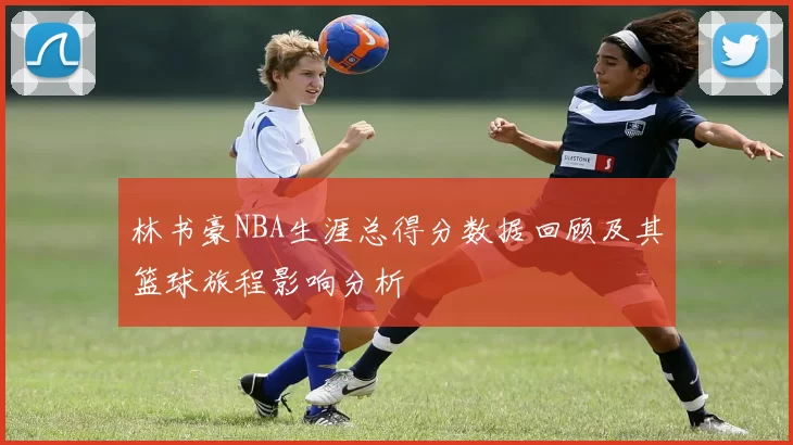 林书豪NBA生涯总得分数据回顾及其篮球旅程影响分析