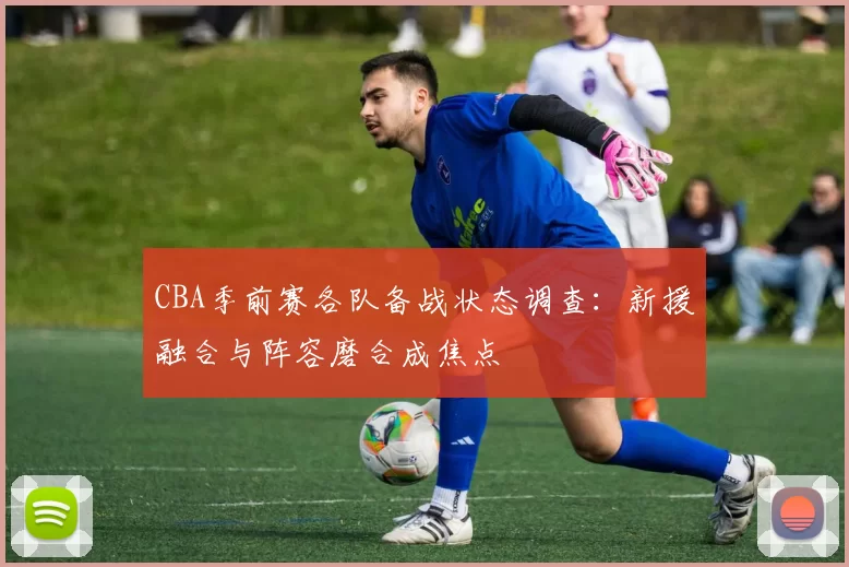 CBA季前赛各队备战状态调查:新援融合与阵容磨合成焦点