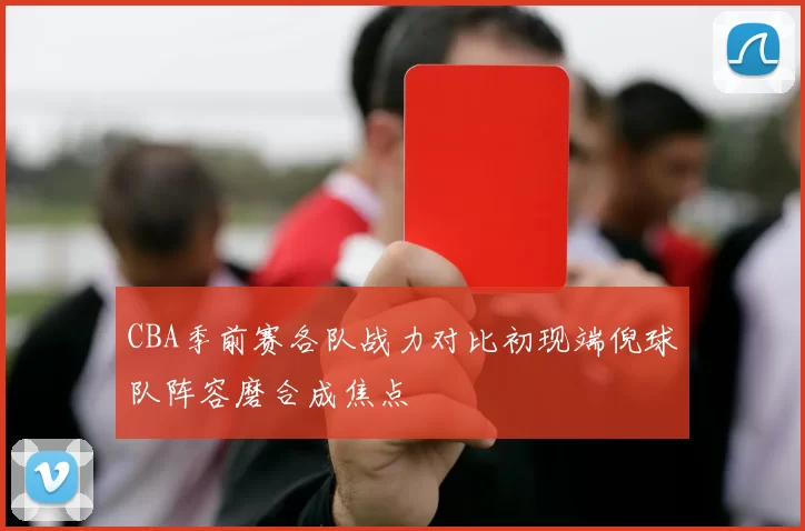 CBA季前赛各队战力对比初现端倪球队阵容磨合成焦点