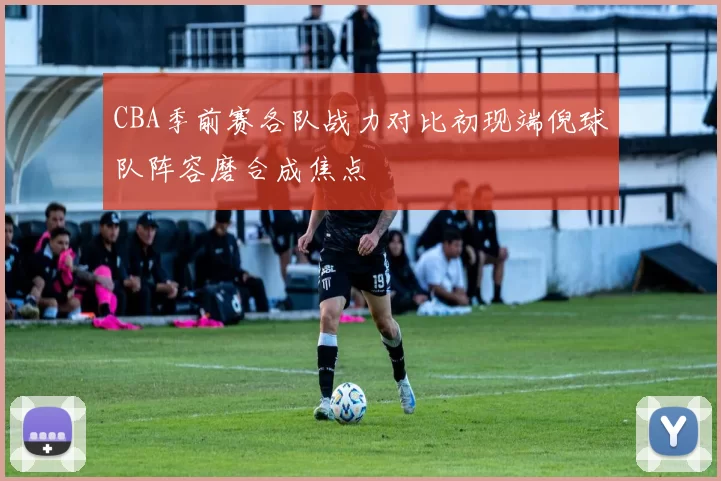 CBA季前赛各队战力对比初现端倪球队阵容磨合成焦点