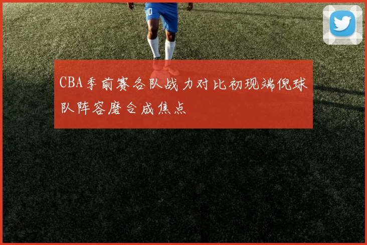CBA季前赛各队战力对比初现端倪球队阵容磨合成焦点
