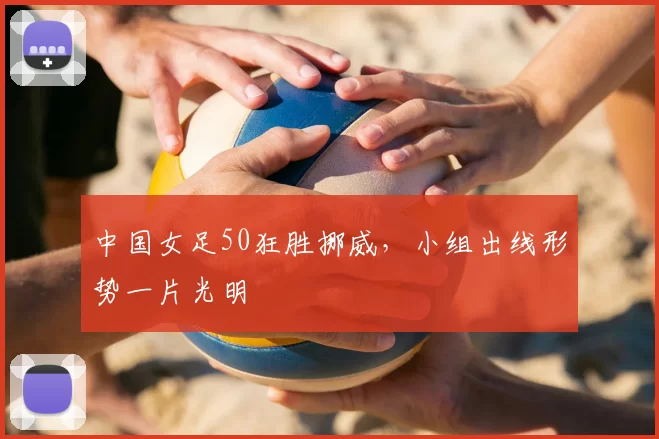 中国女足50狂胜挪威,小组出线形势一片光明