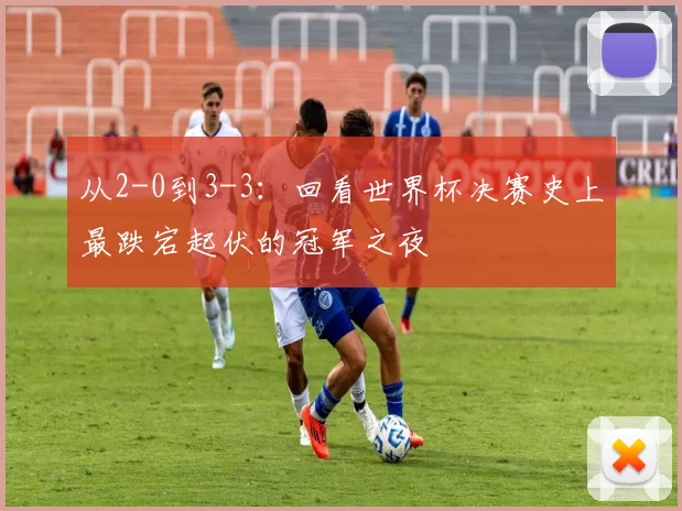 从2-0到3-3：回看世界杯决赛史上最跌宕起伏的冠军之夜