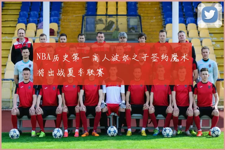 NBA历史第一高人波尔之子签约魔术将出战夏季联赛