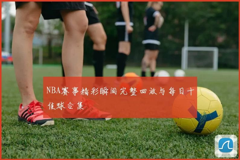 NBA赛事精彩瞬间完整回放与每日十佳球合集