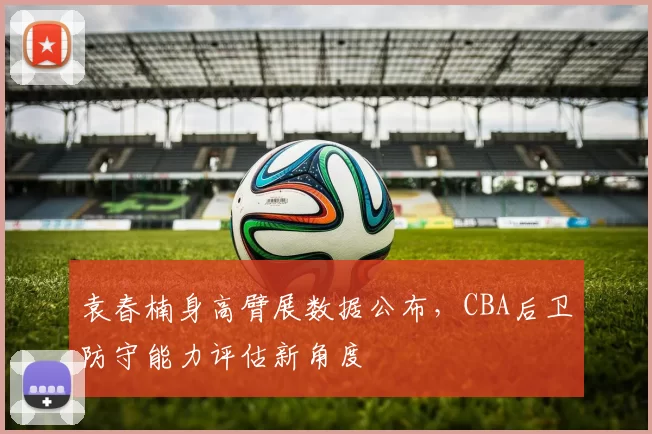 袁春楠身高臂展数据公布,CBA后卫防守能力评估新角度
