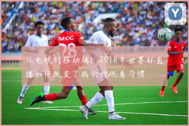 从电视到移动端：2018年世界杯直播如何改变了我们的观看习惯