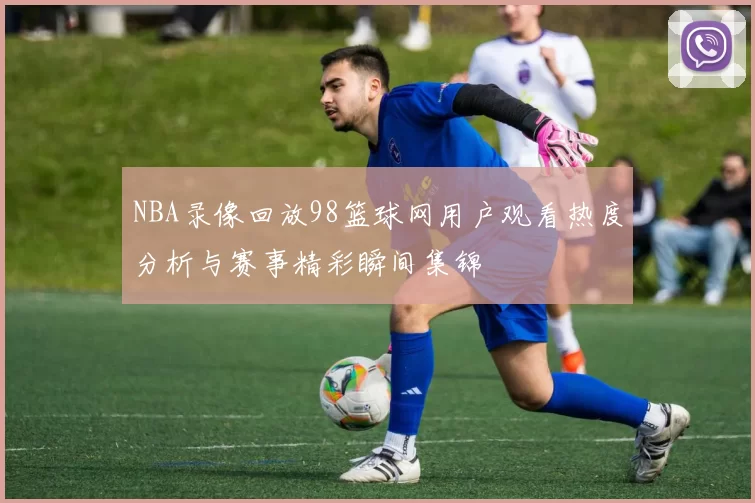 NBA录像回放98篮球网用户观看热度分析与赛事精彩瞬间集锦