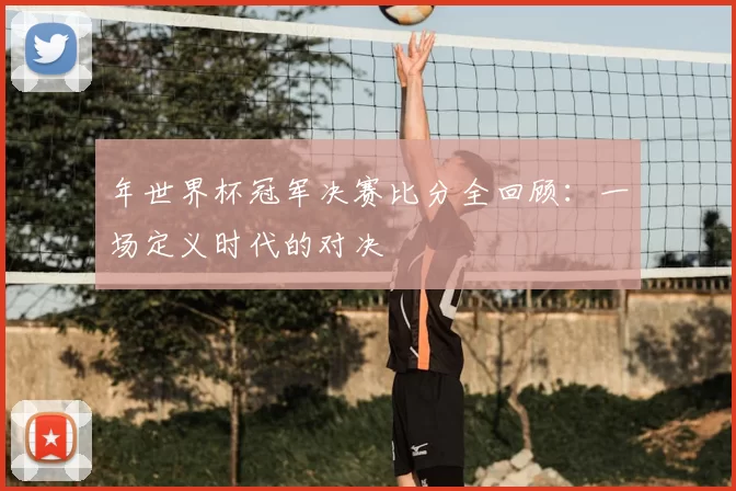 年世界杯冠军决赛比分全回顾：一场定义时代的对决