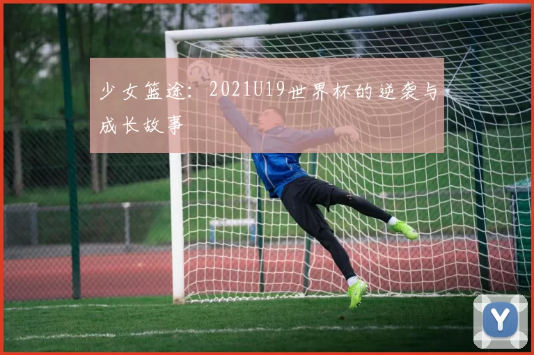 少女篮途：2021U19世界杯的逆袭与成长故事