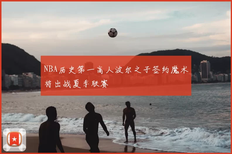 NBA历史第一高人波尔之子签约魔术将出战夏季联赛