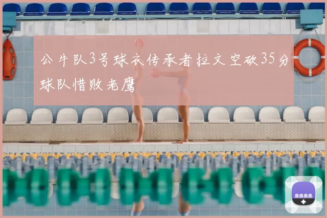 公牛队3号球衣传承者拉文空砍35分球队惜败老鹰