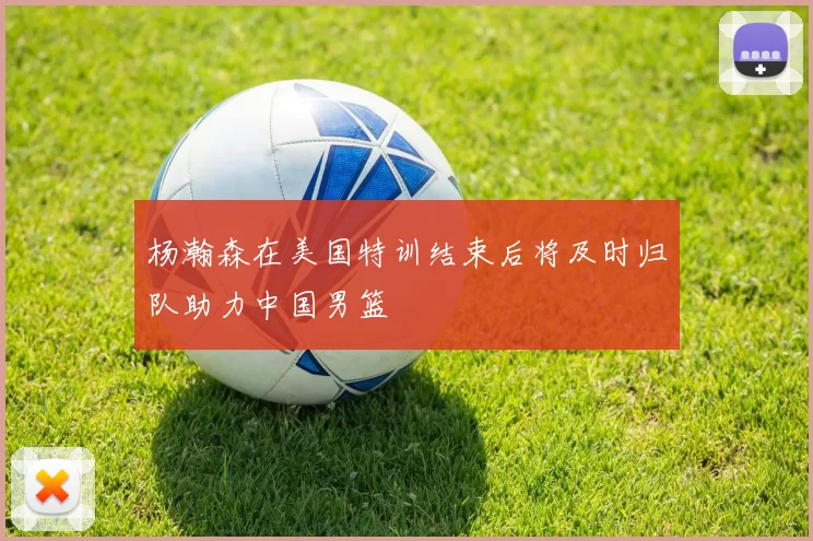 杨瀚森在美国特训结束后将及时归队助力中国男篮