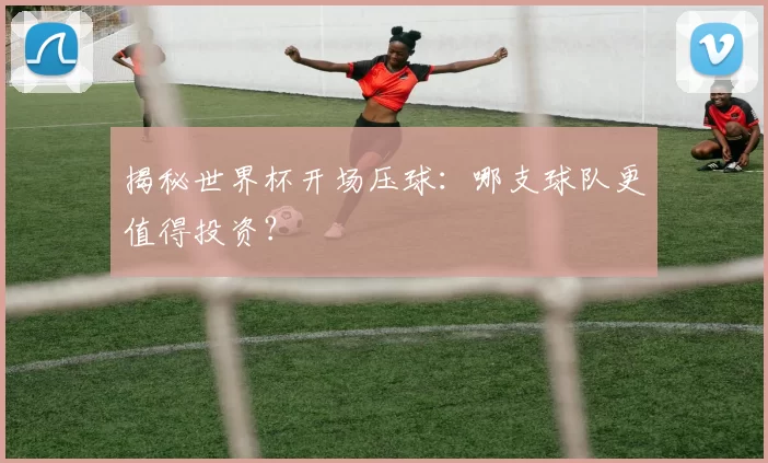 揭秘世界杯开场压球：哪支球队更值得投资？