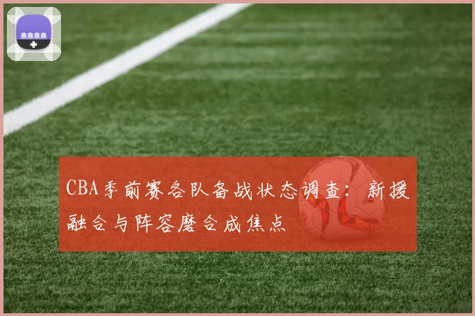 CBA季前赛各队备战状态调查:新援融合与阵容磨合成焦点