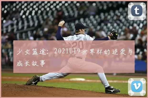 少女篮途:2021U19世界杯的逆袭与成长故事