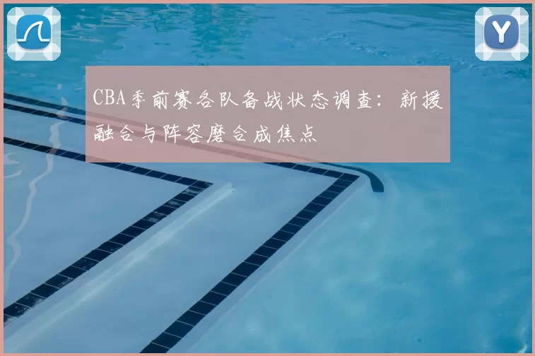 CBA季前赛各队备战状态调查:新援融合与阵容磨合成焦点