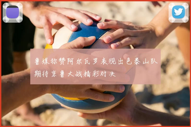 鲁媒称赞阿尔瓦罗表现出色泰山队期待京鲁大战精彩对决