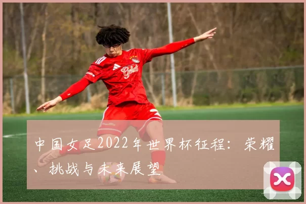 中国女足2022年世界杯征程:荣耀、挑战与未来展望