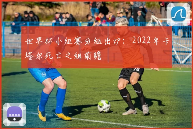 世界杯小组赛分组出炉:2022年卡塔尔死亡之组前瞻