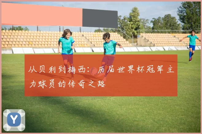 从贝利到梅西：历届世界杯冠军主力球员的传奇之路