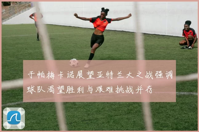 于帕梅卡诺展望亚特兰大之战强调球队渴望胜利与艰难挑战并存