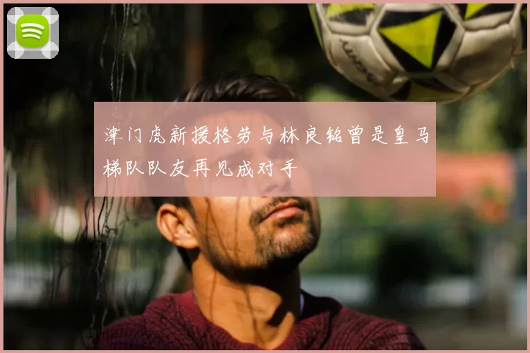 津门虎新援格劳与林良铭曾是皇马梯队队友再见成对手