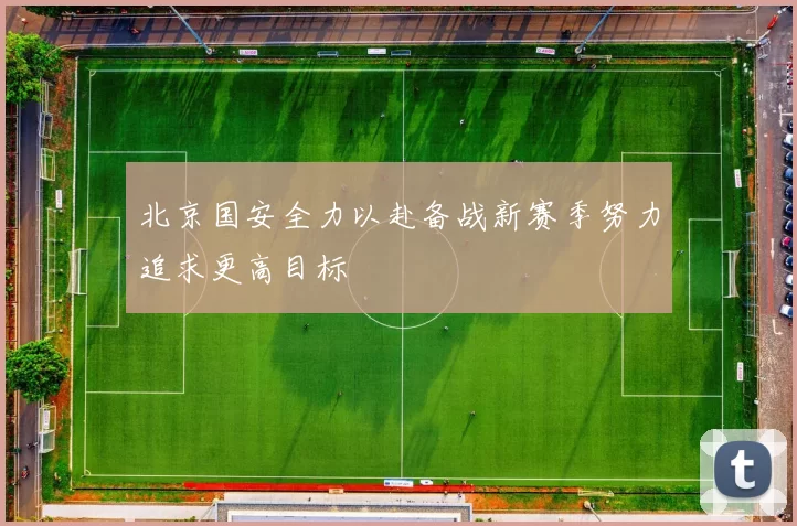北京国安全力以赴备战新赛季努力追求更高目标