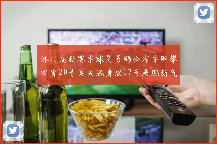津门虎新赛季球员号码公布季胜攀将穿20号吴兴涵身披17号展现新气象