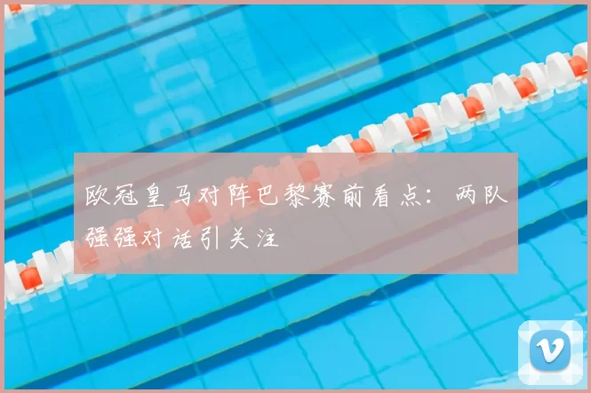 欧冠皇马对阵巴黎赛前看点：两队强强对话引关注