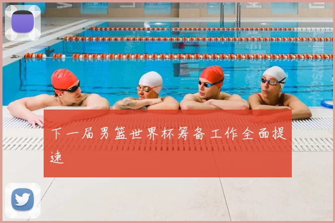 下一届男篮世界杯筹备工作全面提速