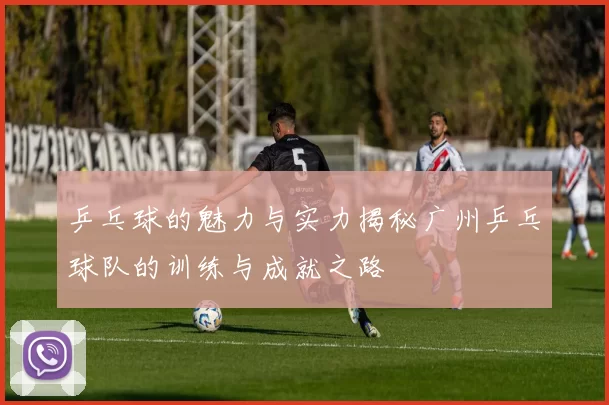 乒乓球的魅力与实力揭秘广州乒乓球队的训练与成就之路