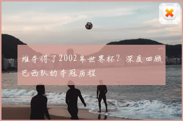 谁夺得了2002年世界杯？深度回顾巴西队的夺冠历程