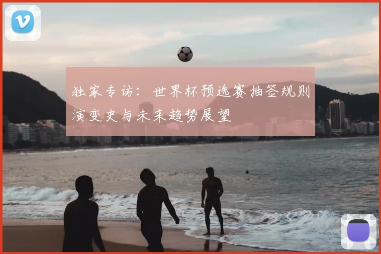 独家专访:世界杯预选赛抽签规则演变史与未来趋势展望