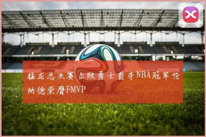 猛龙总决赛击败勇士首夺NBA冠军伦纳德荣膺FMVP