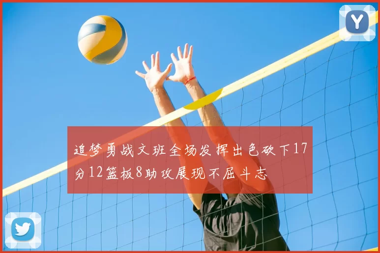 追梦勇战文班全场发挥出色砍下17分12篮板8助攻展现不屈斗志