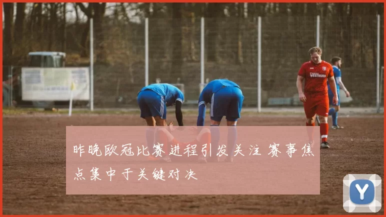 昨晚欧冠比赛进程引发关注 赛事焦点集中于关键对决