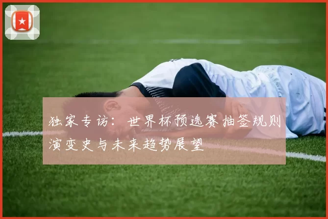 独家专访：世界杯预选赛抽签规则演变史与未来趋势展望