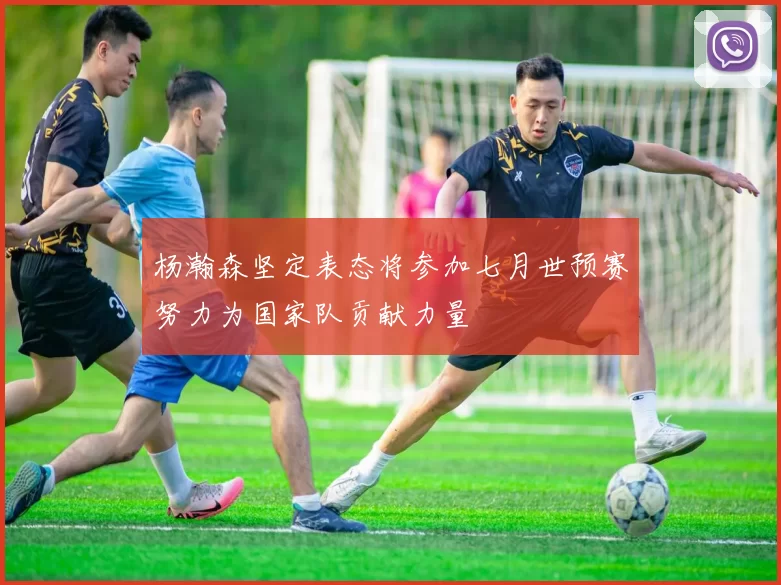 杨瀚森坚定表态将参加七月世预赛努力为国家队贡献力量