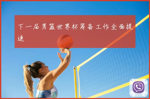 下一届男篮世界杯筹备工作全面提速