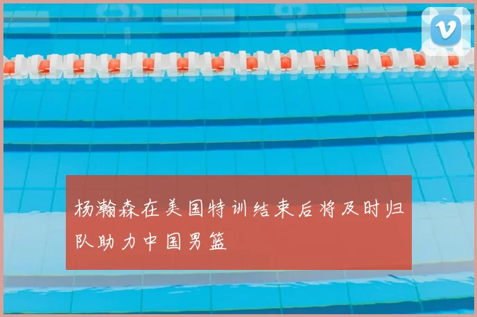 杨瀚森在美国特训结束后将及时归队助力中国男篮
