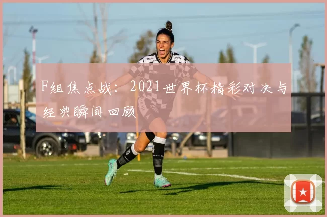 F组焦点战:2021世界杯精彩对决与经典瞬间回顾