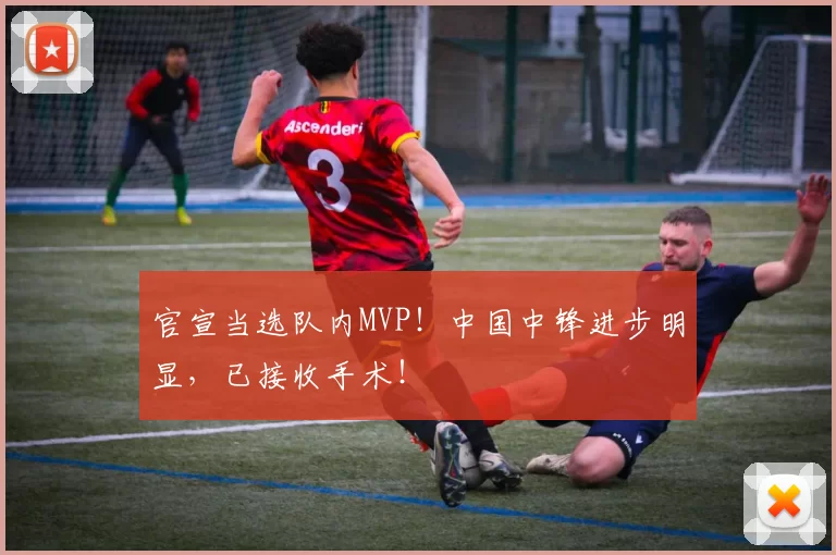 官宣当选队内MVP!中国中锋进步明显,已接收手术!
